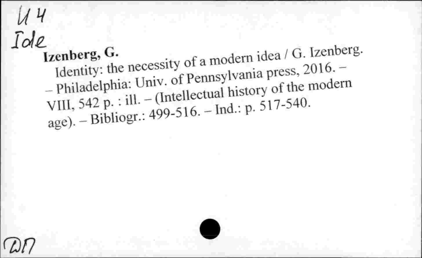 ﻿J. ole.
Izenberg, G.
Identity: the necessity of a modern idea / G. Izenberg. - Philadelphia: Univ, of Pennsylvania press, 2016. -VIII, 542 p. : ill. - (Intellectual history of the modem age). - Bibliogr.: 499-516. - Ind.: p. 517-540.